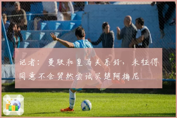 记者:曼联和皇马关系好,未征得同意不会贸然尝试买楚阿梅尼