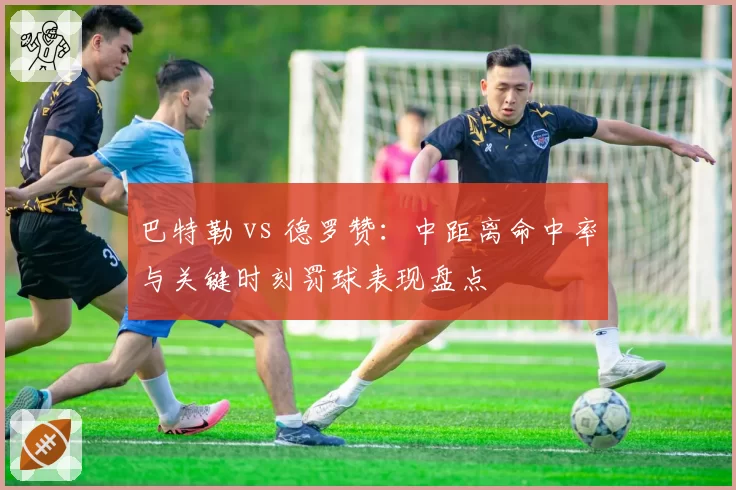 巴特勒 vs 德罗赞：中距离命中率与关键时刻罚球表现盘点