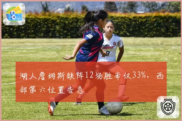 湖人詹姆斯缺阵12场胜率仅33%,西部第六位置告急