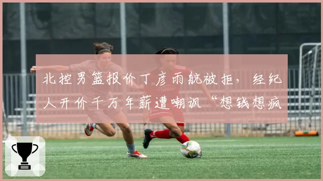 北控男篮报价丁彦雨航被拒,经纪人开价千万年薪遭嘲讽“想钱想疯”