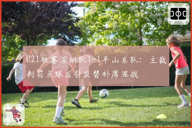 U21联赛深圳队1-1平山东队：主裁判罚点球后引发替补席混战