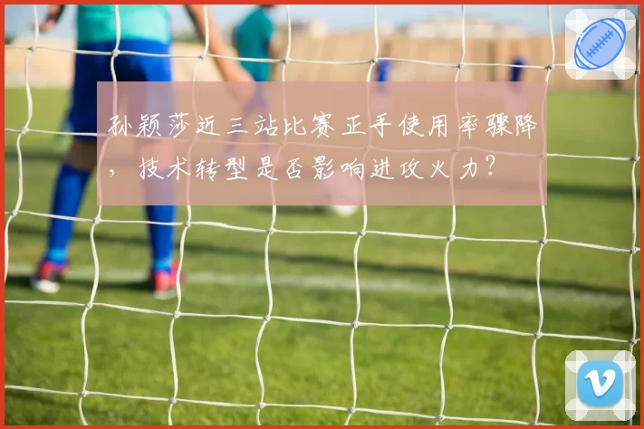 孙颖莎近三站比赛正手使用率骤降，技术转型是否影响进攻火力？