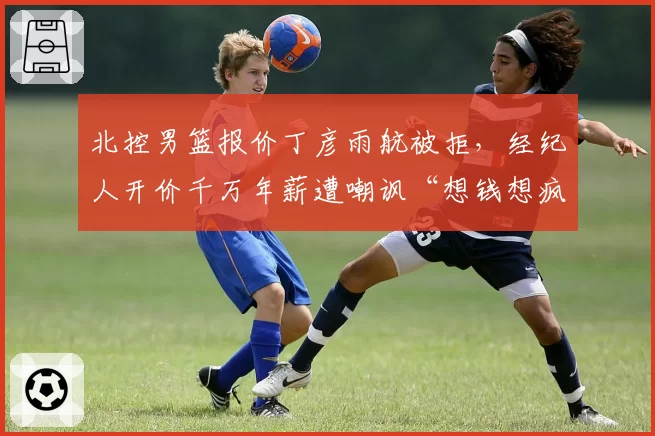 北控男篮报价丁彦雨航被拒,经纪人开价千万年薪遭嘲讽“想钱想疯”