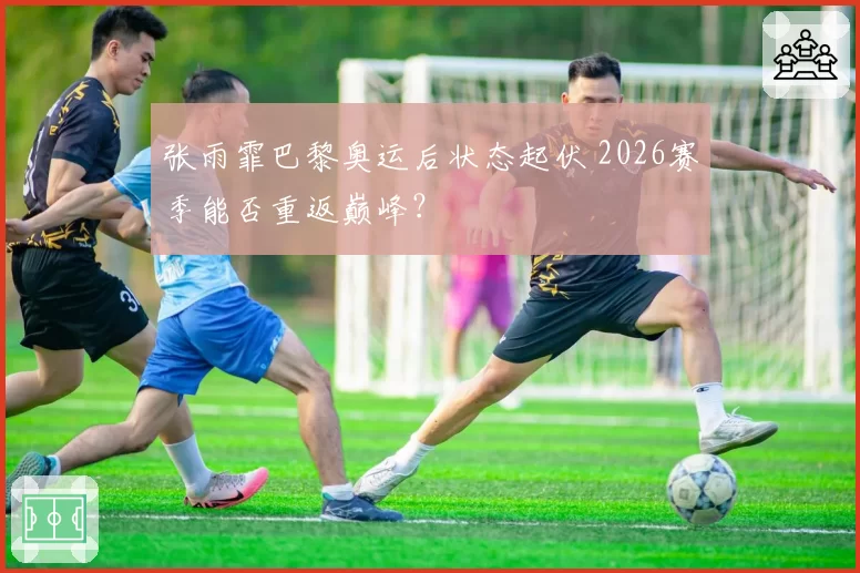 张雨霏巴黎奥运后状态起伏 2026赛季能否重返巅峰？