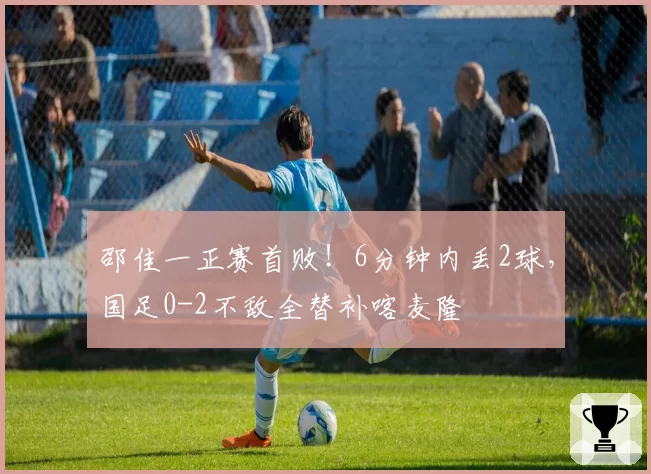 邵佳一正赛首败!6分钟内丢2球,国足0-2不敌全替补喀麦隆