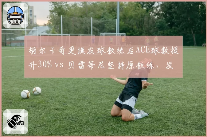 胡尔卡奇更换发球教练后ACE球数提升30% vs 贝雷蒂尼坚持原教练,发球大炮调整方向