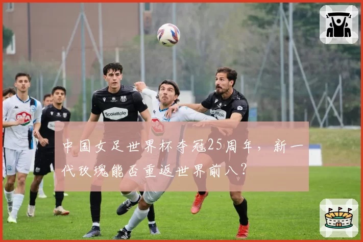 中国女足世界杯夺冠25周年,新一代玫瑰能否重返世界前八?