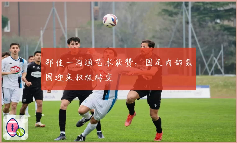 邵佳一沟通艺术获赞，国足内部氛围迎来积极转变