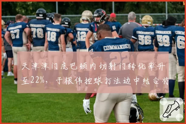 天津津门虎巴顿内切射门转化率升至22%,于根伟控球打法边中结合将更立体