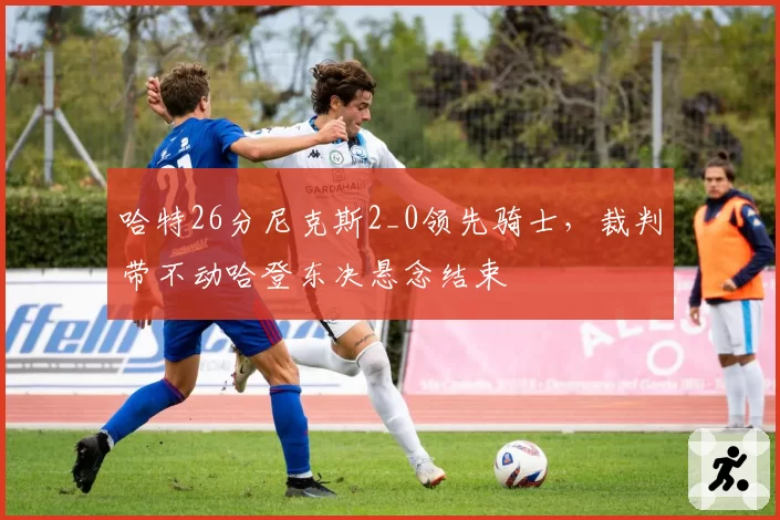 哈特26分尼克斯2_0领先骑士，裁判带不动哈登东决悬念结束