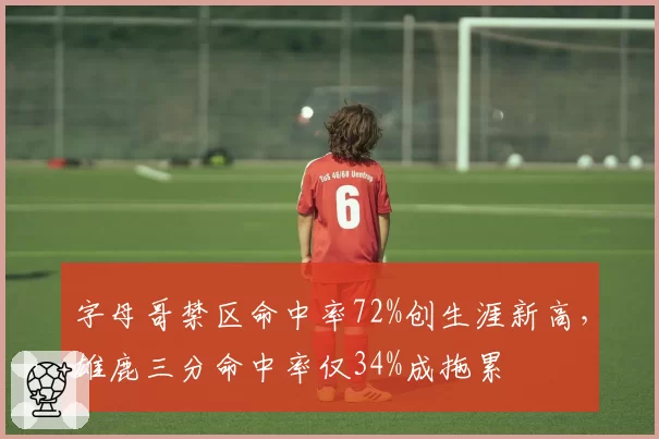 字母哥禁区命中率72%创生涯新高,雄鹿三分命中率仅34%成拖累