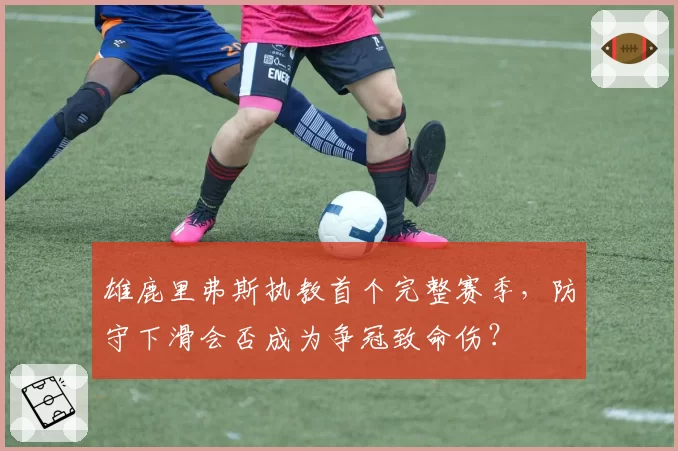 雄鹿里弗斯执教首个完整赛季，防守下滑会否成为争冠致命伤？