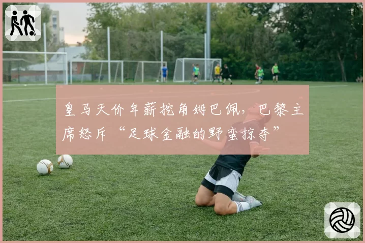 皇马天价年薪挖角姆巴佩,巴黎主席怒斥“足球金融的野蛮掠夺”