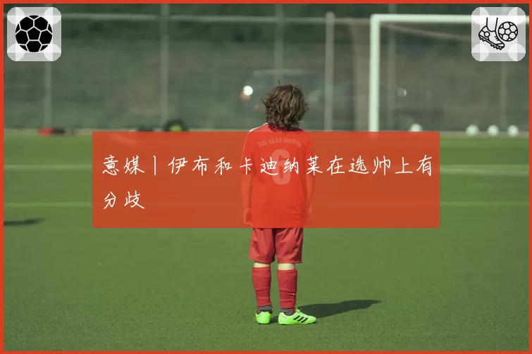 意媒丨伊布和卡迪纳莱在选帅上有分歧