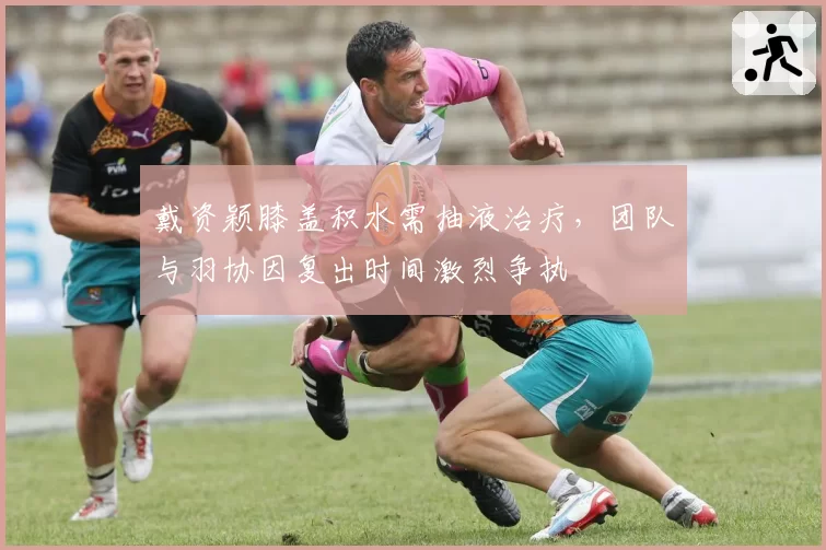 戴资颖膝盖积水需抽液治疗，团队与羽协因复出时间激烈争执