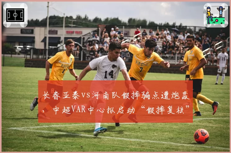 长春亚泰vs河南队假摔骗点遭炮轰,中超VAR中心拟启动“假摔复核”专项机制