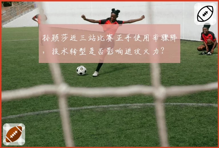 孙颖莎近三站比赛正手使用率骤降，技术转型是否影响进攻火力？