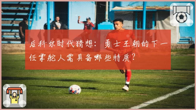 后科尔时代猜想：勇士王朝的下一任掌舵人需具备哪些特质？