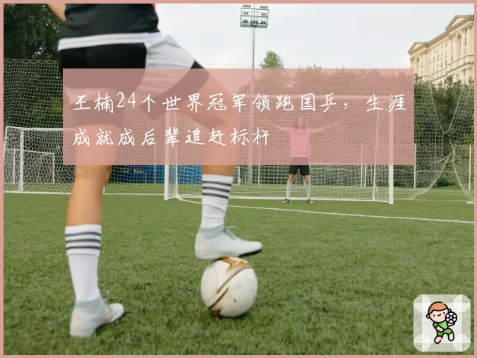 王楠24个世界冠军领跑国乒,生涯成就成后辈追赶标杆