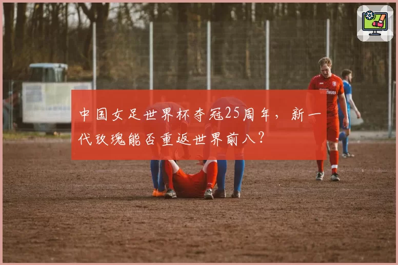 中国女足世界杯夺冠25周年,新一代玫瑰能否重返世界前八?