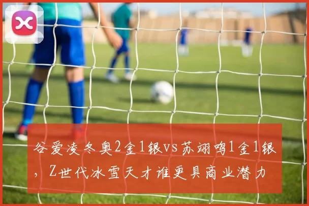 谷爱凌冬奥2金1银vs苏翊鸣1金1银,Z世代冰雪天才谁更具商业潜力