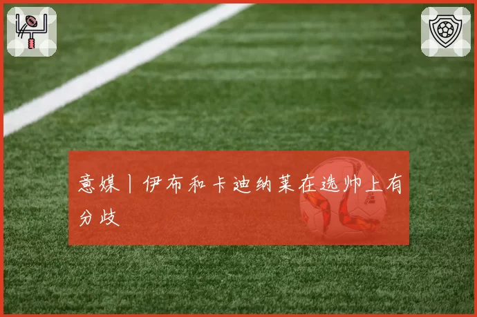 意媒丨伊布和卡迪纳莱在选帅上有分歧