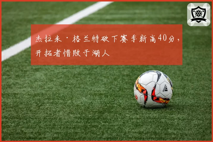 杰拉米·格兰特砍下赛季新高40分,开拓者惜败于湖人