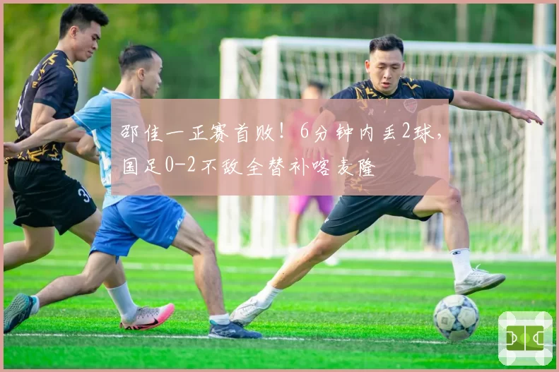 邵佳一正赛首败!6分钟内丢2球,国足0-2不敌全替补喀麦隆