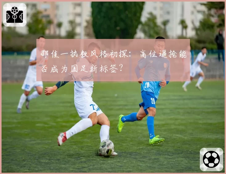 邵佳一执教风格初探：高位逼抢能否成为国足新标签？