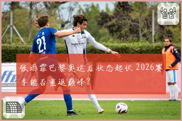 张雨霏巴黎奥运后状态起伏 2026赛季能否重返巅峰？