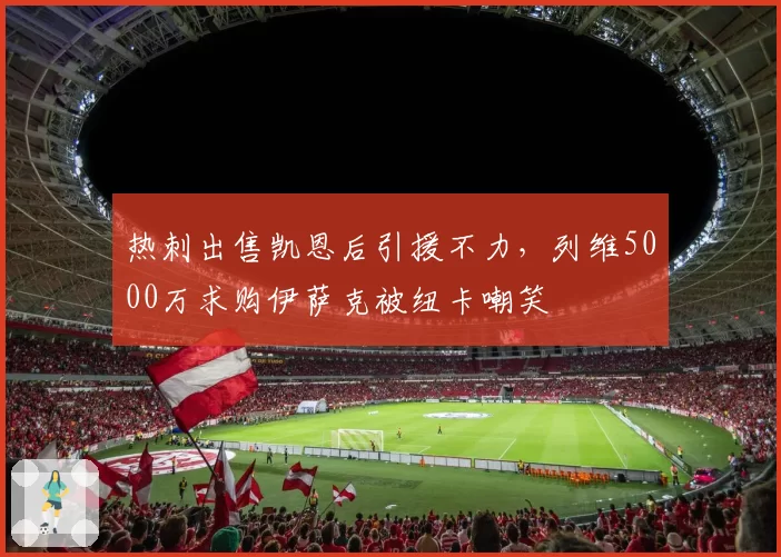 热刺出售凯恩后引援不力,列维5000万求购伊萨克被纽卡嘲笑