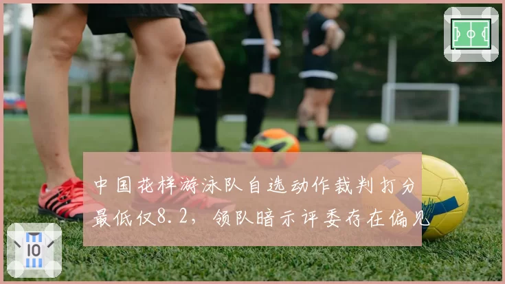 中国花样游泳队自选动作裁判打分最低仅8.2,领队暗示评委存在偏见