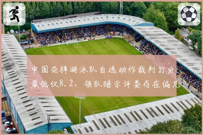 中国花样游泳队自选动作裁判打分最低仅8.2,领队暗示评委存在偏见