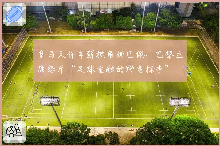 皇马天价年薪挖角姆巴佩,巴黎主席怒斥“足球金融的野蛮掠夺”