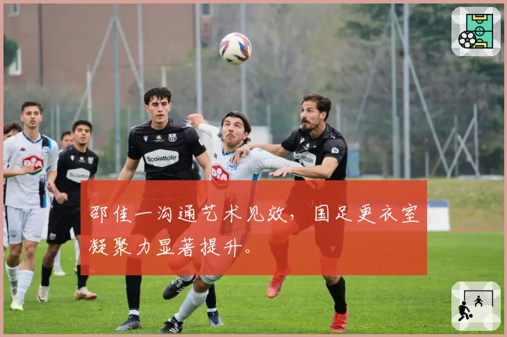 邵佳一沟通艺术见效,国足更衣室凝聚力显著提升。