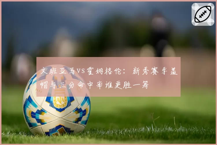 文班亚马vs霍姆格伦：新秀赛季盖帽与三分命中率谁更胜一筹