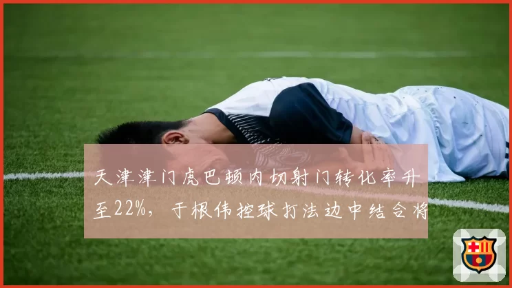 天津津门虎巴顿内切射门转化率升至22%,于根伟控球打法边中结合将更立体