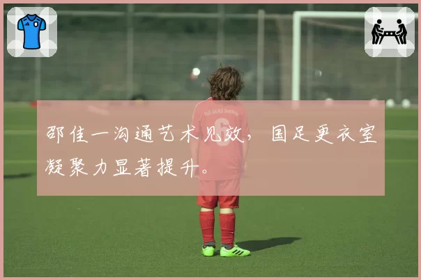 邵佳一沟通艺术见效，国足更衣室凝聚力显著提升。