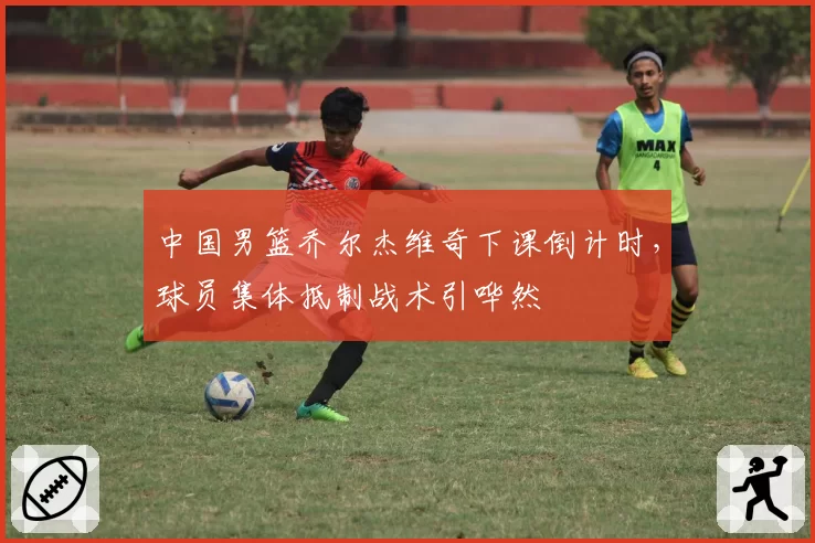 中国男篮乔尔杰维奇下课倒计时,球员集体抵制战术引哗然