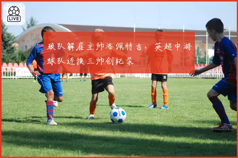 狼队解雇主帅洛佩特吉,英超中游球队连换三帅创纪录