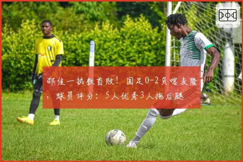 邵佳一执教首败!国足0-2负喀麦隆,球员评分:5人优秀3人拖后腿