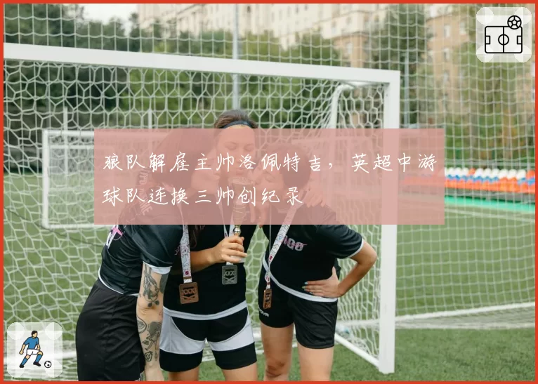 狼队解雇主帅洛佩特吉,英超中游球队连换三帅创纪录