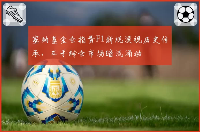 塞纳基金会指责F1新规漠视历史传承，车手转会市场暗流涌动