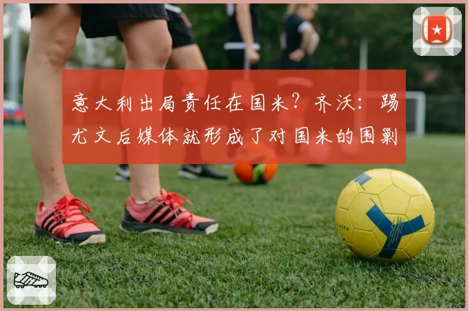 意大利出局责任在国米?齐沃:踢尤文后媒体就形成了对国米的围剿