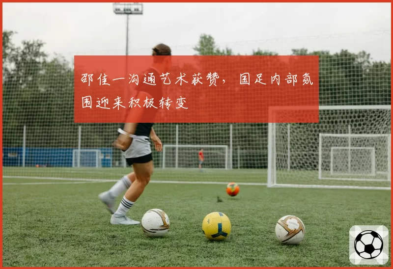 邵佳一沟通艺术获赞，国足内部氛围迎来积极转变