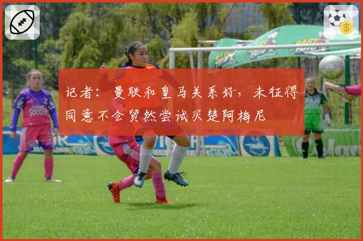 记者:曼联和皇马关系好,未征得同意不会贸然尝试买楚阿梅尼