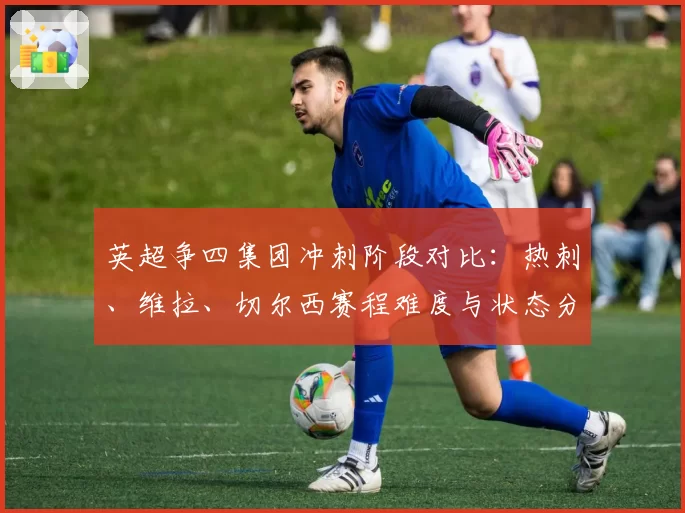 英超争四集团冲刺阶段对比：热刺、维拉、切尔西赛程难度与状态分析