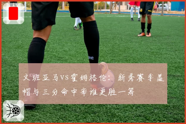 文班亚马vs霍姆格伦：新秀赛季盖帽与三分命中率谁更胜一筹