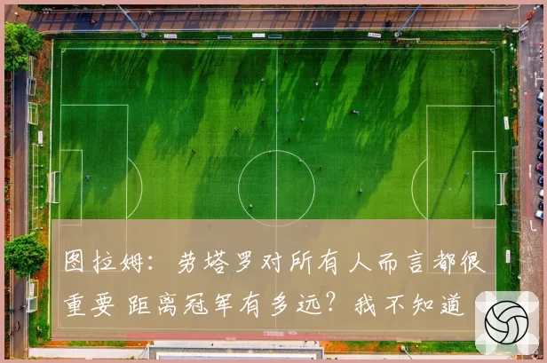 图拉姆：劳塔罗对所有人而言都很重要 距离冠军有多远？我不知道