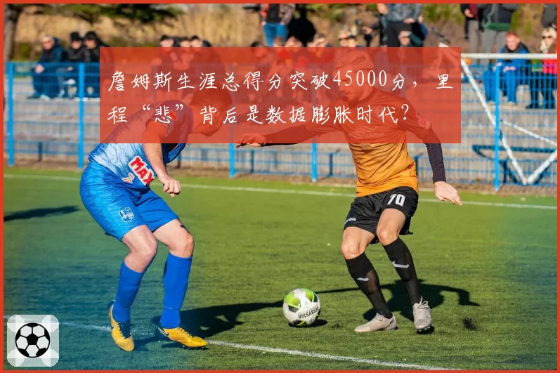 詹姆斯生涯总得分突破45000分，里程“悲”背后是数据膨胀时代？